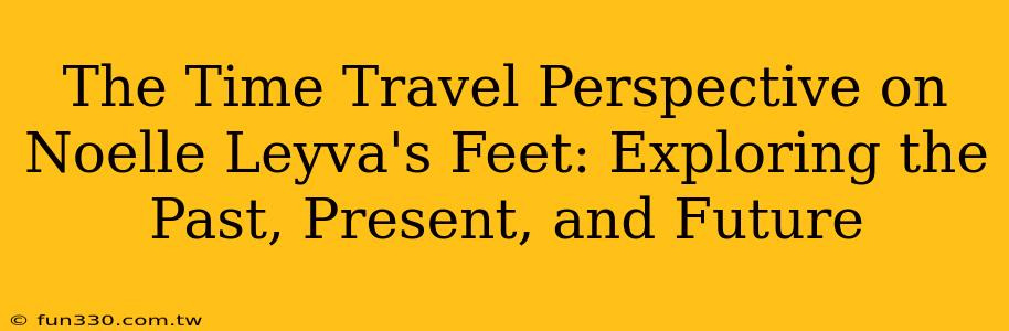 The Time Travel Perspective on Noelle Leyva's Feet: Exploring the Past, Present, and Future