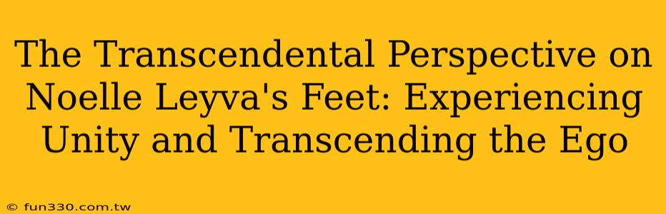 The Transcendental Perspective on Noelle Leyva's Feet: Experiencing Unity and Transcending the Ego