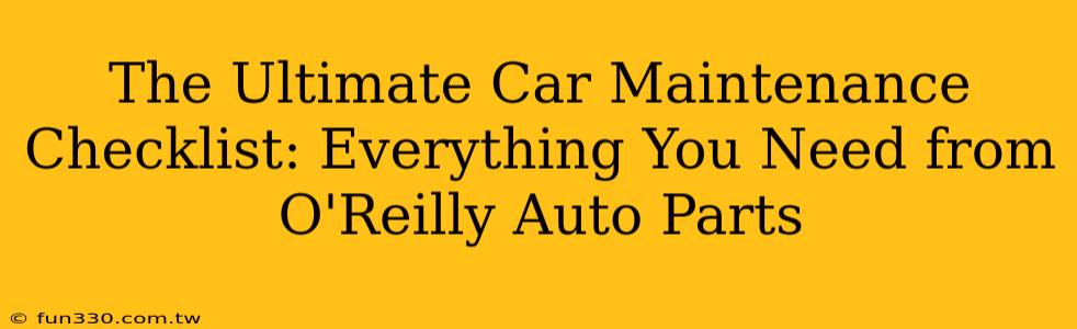 The Ultimate Car Maintenance Checklist: Everything You Need from O'Reilly Auto Parts