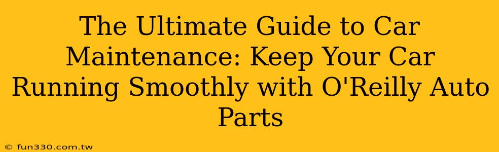 The Ultimate Guide to Car Maintenance: Keep Your Car Running Smoothly with O'Reilly Auto Parts