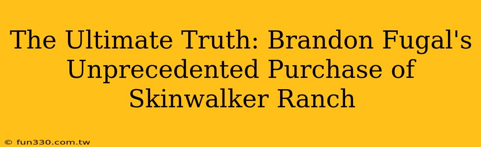 The Ultimate Truth: Brandon Fugal's Unprecedented Purchase of Skinwalker Ranch