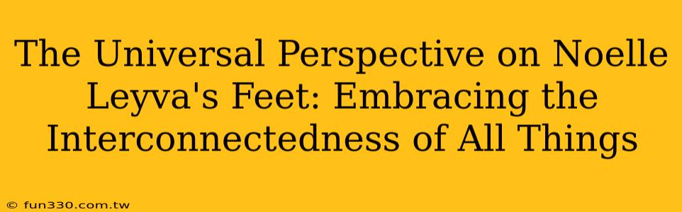 The Universal Perspective on Noelle Leyva's Feet: Embracing the Interconnectedness of All Things