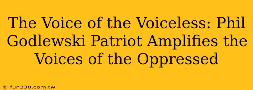 The Voice of the Voiceless: Phil Godlewski Patriot Amplifies the Voices of the Oppressed