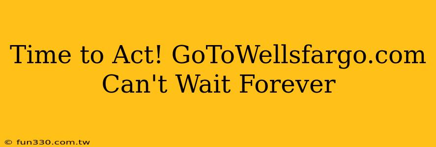 Time to Act! GoToWellsfargo.com Can't Wait Forever