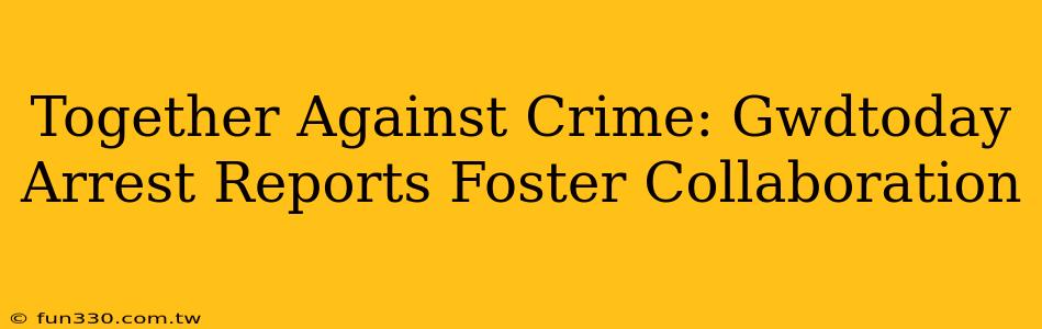 Together Against Crime: Gwdtoday Arrest Reports Foster Collaboration