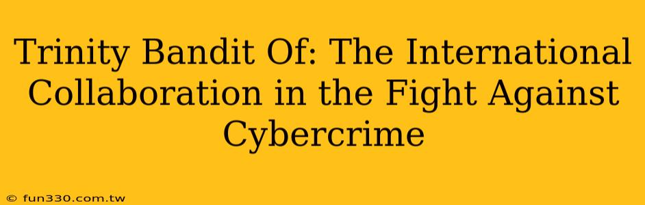 Trinity Bandit Of: The International Collaboration in the Fight Against Cybercrime