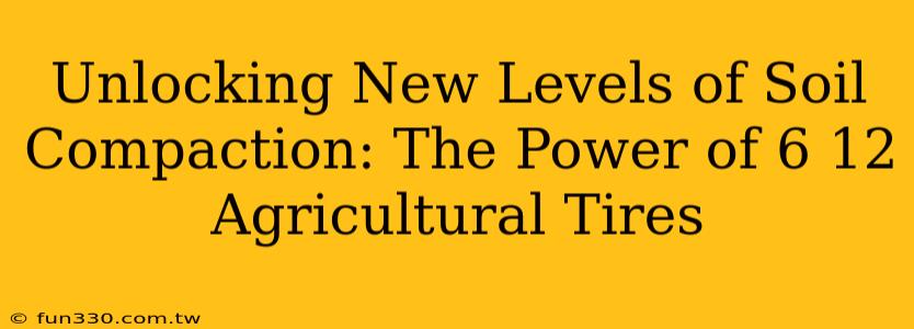 Unlocking New Levels of Soil Compaction: The Power of 6 12 Agricultural Tires