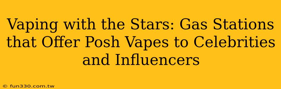 Vaping with the Stars: Gas Stations that Offer Posh Vapes to Celebrities and Influencers