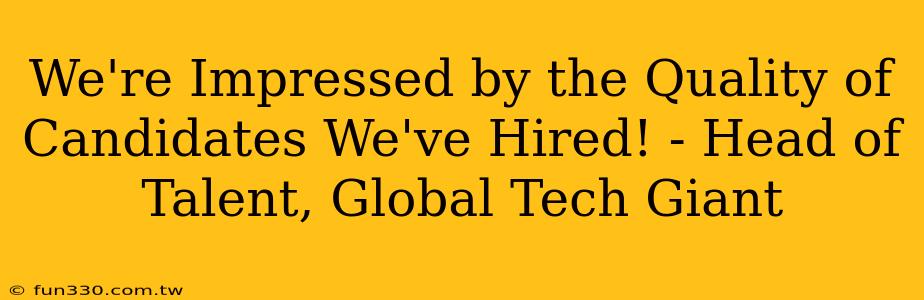 We're Impressed by the Quality of Candidates We've Hired! - Head of Talent, Global Tech Giant