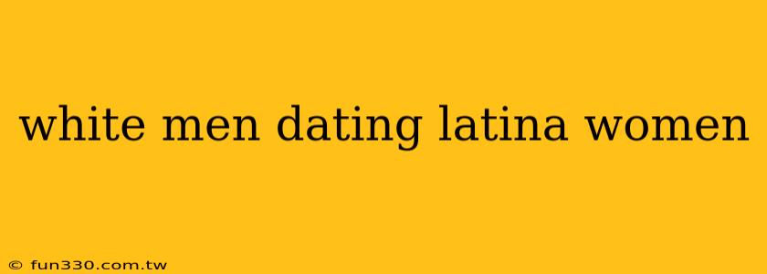 white men dating latina women